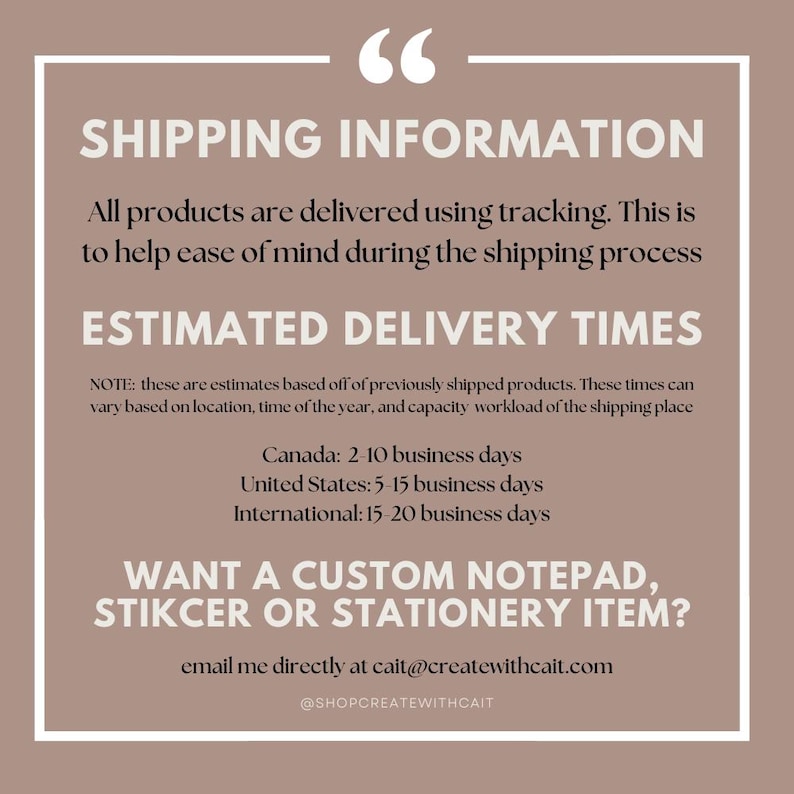 May include: A graphic with text that reads "Shipping Information" and provides estimated delivery times for Canada, the United States, and internationally. The text also includes a note that these are estimates based on previously shipped products and may vary based on location, time of year, and capacity workload of the shipping place. The graphic also includes the text "Want a custom notepad, sticker or stationery item?" and provides an email address and social media handle for contacting the seller.