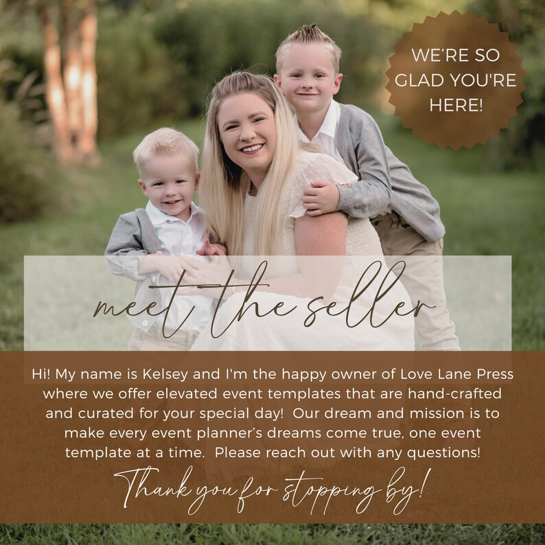May include: A woman with two young boys poses for a photo. The woman is smiling and the boys are looking at the camera. The photo is set in front of a blurred background of trees and grass. The text "WE'RE SO GLAD YOU'RE HERE!" is in a brown circle at the top of the image. The text "meet the seller" is in brown cursive writing at the bottom of the image. The text "Hi! My name is Kelsey and I'm the happy owner of Love Lane Press where we offer elevated event templates that are hand-crafted and curated for your special day! Our dream and mission is to make every event planner's dreams come true, one event template at a time. Please reach out with any questions! Thank you for stopping by!" is in brown text below the cursive writing.