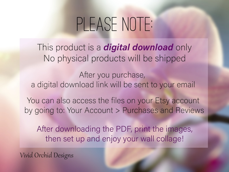 May include: A digital download notice with a pink orchid flower background. The text reads: "PLEASE NOTE: This product is a digital download only. No physical products will be shipped. After you purchase, a digital download link will be sent to your email. You can also access the files on your Etsy account by going to: Your Account > Purchases and Reviews. After downloading the PDF, print the images, then set up and enjoy your wall collage! Vivid Orchid Designs."