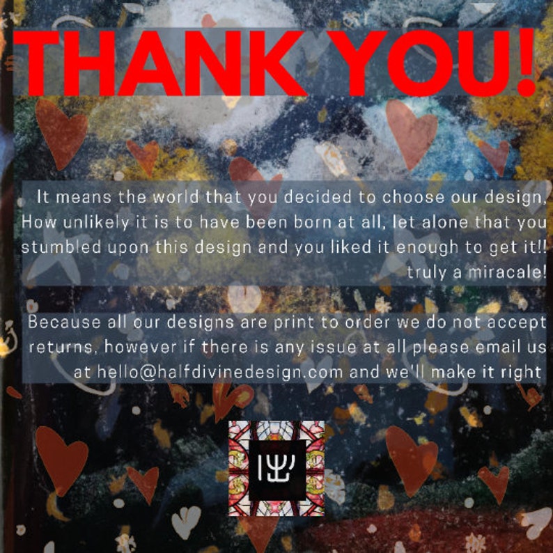 May include: Thank you! It means the world that you decided to choose our design. How unlikely it is to have been born at all, let alone that you stumbled upon this design and you liked it enough to get it! Truly a miracle! Because all our designs are print to order we do not accept returns, however if there is any issue at all please email us at hello@halfdivinedesign.com and we'll make it right.