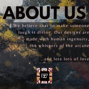 May include: A black and white image with the text "ABOUT US" in large bold letters. The text below reads "We believe that to make someone laugh is divine. Our designs are made with human ingenuity, the whispers of the arcane...and lots lots of love." A small image of a stained glass window with the Hebrew word "ישו" is at the bottom of the image.