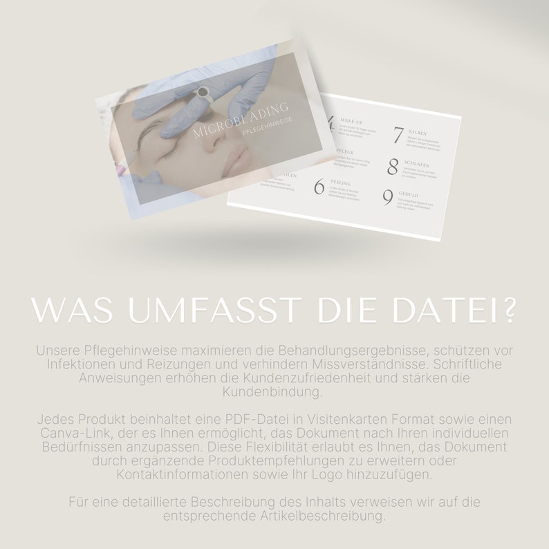 May include: A white card with the text "MICROBLADING PFLEGEMINALISE" in black text. The card is floating above a white card with the text "WAS UMFASST DIE DATEI?" in black text. The text below the title reads "Unsere Pflegehinweise maximieren die Behandlungsergebnisse, sch&uuml;tzen vor Infektionen und Reizungen und verhindern Missverst&auml;ndnisse. Schriftliche Anweisungen erh&ouml;hen die Kundenzufriedenheit und st&auml;rken die Kundenbindung. Jedes Produkt beinhaltet eine PDF-Datei in Visitenkarten Format sowie einen Canva-Link, der es Ihnen erm&ouml;glicht, das Dokument nach Ihren individuellen Bed&uuml;rfnissen anzupassen. Diese Flexibilit&auml;t erlaubt es Ihnen, das Dokument durch erg&auml;nzende Produktempfehlungen zu erweitern oder Kontaktinformationen sowie Ihr Logo hinzuzuf&uuml;gen. F&uuml;r eine detaillierte Beschreibung des Inhalts verweisen wir auf die entsprechende Artikelbeschreibung."