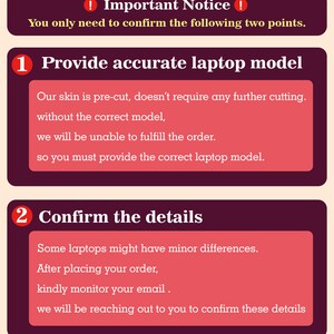 May include: A red and white graphic with two numbered steps for ordering a laptop skin. Step 1: Provide accurate laptop model. Step 2: Confirm the details. The text says that the skin is pre-cut and doesn't require any further cutting. It also says that you must provide the correct laptop model to fulfill the order. The text also says that some laptops might have minor differences and to kindly monitor your email after placing your order.