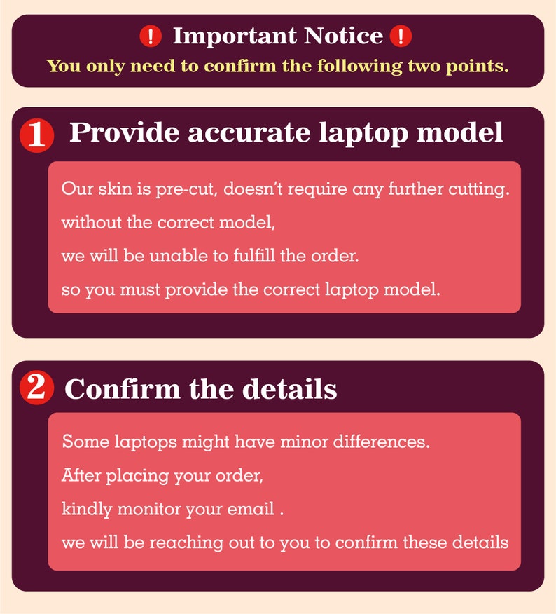 May include: A red and white graphic with two numbered steps for ordering a laptop skin. Step 1: Provide accurate laptop model. Step 2: Confirm the details. The text says that the skin is pre-cut and doesn't require any further cutting. It also says that you must provide the correct laptop model to fulfill the order. The text also says that some laptops might have minor differences and to kindly monitor your email after placing your order.