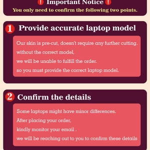 May include: A red and white graphic with two numbered steps for ordering a laptop skin. Step 1: Provide accurate laptop model. Step 2: Confirm the details. The text says that the skin is pre-cut and doesn't require any further cutting. It also says that you must provide the correct laptop model to fulfill the order. The text also says that some laptops might have minor differences and to kindly monitor your email after placing your order.