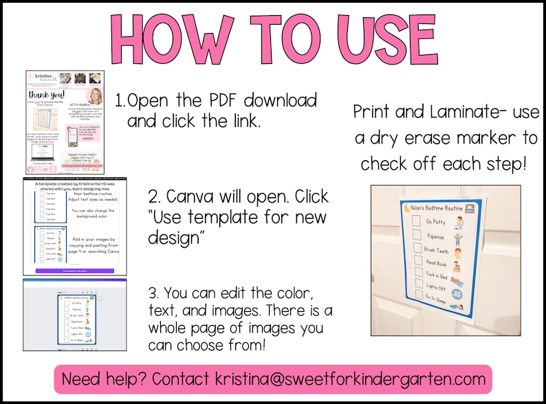 May include: A pink and white graphic with instructions on how to use a Canva template. The graphic includes images of the template and a dry erase checklist. The text reads "How to Use", "Open the PDF download and click the link", "Canva will open. Click "Use template for new design"", "You can edit the colour, text, and images. There is a whole page of images you can choose from!" and "Print and Laminate - use a dry erase marker to check off each step!"  The graphic also includes the text "Need help? Contact kristina@sweetforkindergarten.com".