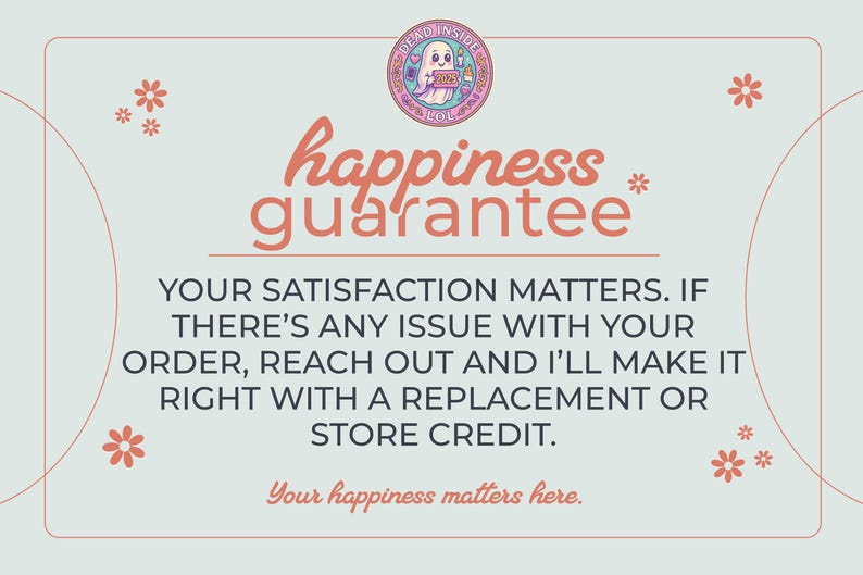 May include: A light blue rectangular graphic with a pink border and small orange flowers. At the top is a circular logo with a ghost and the text DEAD INSIDE LOL. The text reads: happiness guarantee, YOUR SATISFACTION MATTERS. IF THERE'S ANY ISSUE WITH YOUR ORDER, REACH OUT AND I'LL MAKE IT RIGHT WITH A REPLACEMENT OR STORE CREDIT. Your happiness matters here.