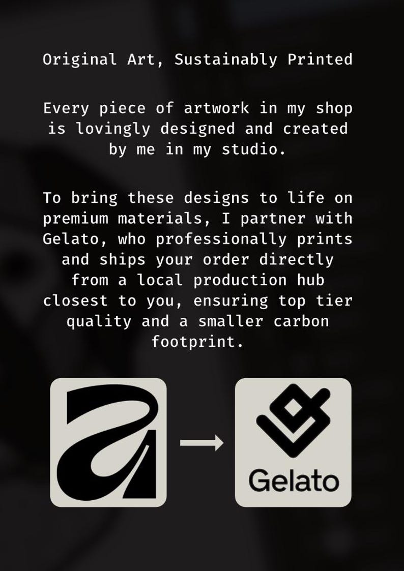 May include: A black informational graphic with white text stating: Original Art, Sustainably Printed. Every piece of artwork in my shop is lovingly designed and created by me in my studio. To bring these designs to life on premium materials, I partner with Gelato, who professionally prints and ships your order directly from a local production hub closest to you, ensuring top tier quality and a smaller carbon footprint. Two square icons are shown at the bottom, one with a stylised letter A and one with the Gelato logo, connected by an arrow.