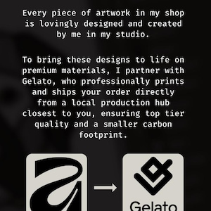 May include: A black informational graphic with white text stating: Original Art, Sustainably Printed. Every piece of artwork in my shop is lovingly designed and created by me in my studio. To bring these designs to life on premium materials, I partner with Gelato, who professionally prints and ships your order directly from a local production hub closest to you, ensuring top tier quality and a smaller carbon footprint. Two square icons are shown at the bottom, one with a stylized letter A and one with the Gelato logo, connected by an arrow.