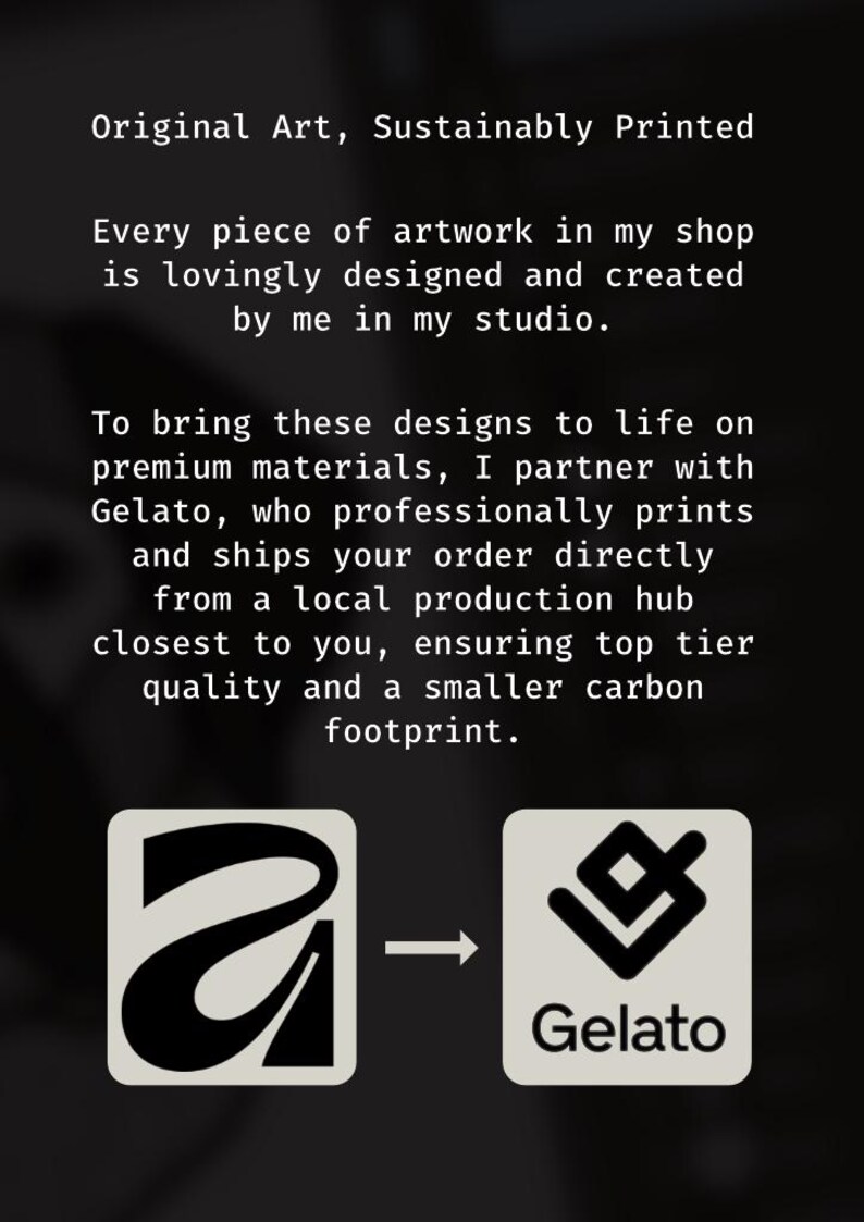 May include: A black informational graphic with white text stating: Original Art, Sustainably Printed. Every piece of artwork in my shop is lovingly designed and created by me in my studio. To bring these designs to life on premium materials, I partner with Gelato, who professionally prints and ships your order directly from a local production hub closest to you, ensuring top tier quality and a smaller carbon footprint. Two square icons are shown at the bottom, one with a stylized letter A and one with the Gelato logo, connected by an arrow.