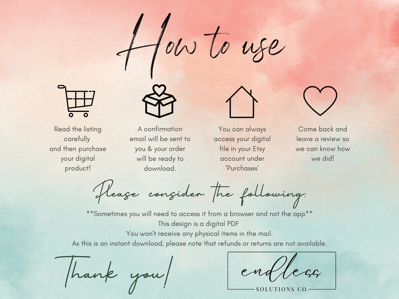May include: A digital download guide with instructions on how to access and use a digital product. The guide includes icons of a shopping cart, a gift box, a house, and a heart. The text reads "How to use", "Please consider the following", "Sometimes you will need to access it from a browser and not the app", "This design is a digital PDF", "You won't receive any physical items in the mail", "As this is an instant download, please note that refunds or returns are not available", "Thank you!" and "endleca SOLUTIONS CO."