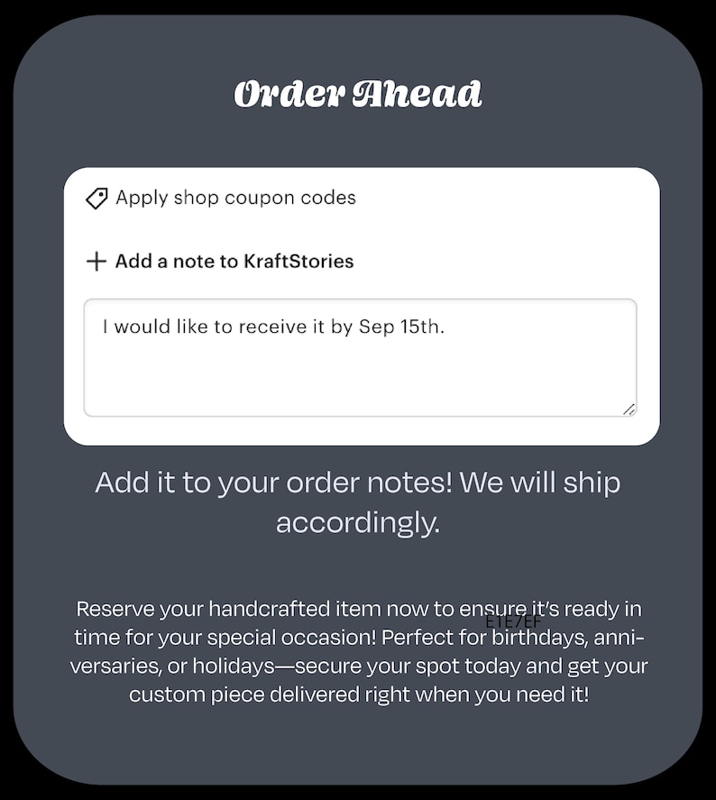 Pu&ograve; includere: Uno screenshot di un sito web con il testo "Order Ahead" in alto. Il sito web ha una casella bianca con il testo "Applica i codici sconto del negozio" e "Aggiungi una nota a KraftStories". Sotto la casella c'&egrave; un campo di testo con il testo "Vorrei riceverlo entro il 15 settembre." e un'icona a forma di matita. Sotto il campo di testo c'&egrave; il testo "Aggiungilo alle tue note d'ordine! Spediremo di conseguenza." e un paragrafo di testo che recita "Prenota il tuo articolo artigianale ora per assicurarti che sia pronto in tempo per la tua occasione speciale! Perfetto per compleanni, anniversari o festivit&agrave;: assicurati il tuo posto oggi e ricevi il tuo pezzo personalizzato proprio quando ne hai bisogno!"