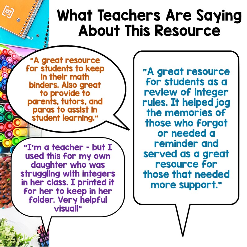 May include: A white background with a colorful image of a toy building block set.  The text "What Teachers Are Saying About This Resource" is at the top of the image.  Three speech bubbles contain quotes from teachers about a resource.  The first quote says "A great resource for students to keep in their math binders. Also great to provide to parents, tutors, and paras to assist in student learning.".  The second quote says "I'm a teacher - but I used this for my own daughter who was struggling with integers in her class. I printed it for her to keep in her folder. Very helpful visual!" The third quote says "A great resource for students as a review of integer rules. It helped jog the memories of those who forgot or needed a reminder and served as a great resource for those that needed more support."