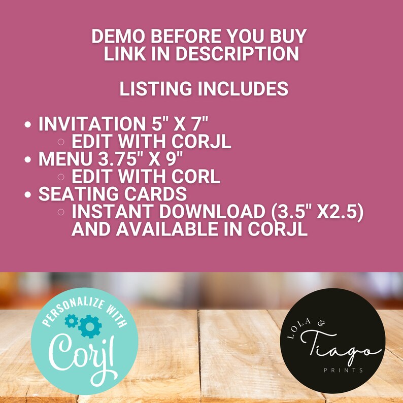 Pu&ograve; includere: Uno sfondo rosa con testo bianco che recita "DEMO BEFORE YOU BUY LINK IN DESCRIPTION LISTING INCLUDES" e elenca i seguenti elementi: "INVITATION 5" X 7" EDIT WITH CORJL", "MENU 3.75" X 9" EDIT WITH CORL", "SEATING CARDS INSTANT DOWNLOAD (3.5" X2.5) AND AVAILABLE IN CORJL". La parte inferiore dell'immagine mostra una superficie in legno con due loghi: "PERSONALIZE WITH Corjl" e "LOLA & Tiago PRINTS".