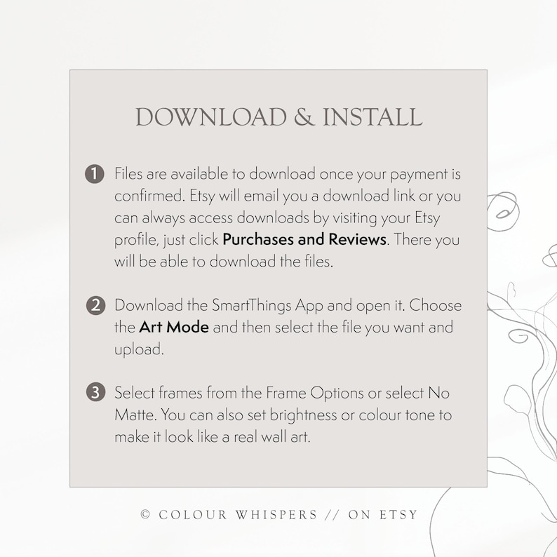 May include: A white card with black text explaining how to download and install digital files purchased on Etsy. The text includes instructions for downloading files from Etsy, using the SmartThings app, and selecting frame options. The card has the text "DOWNLOAD & INSTALL" at the top and "COLOUR WHISPERS // ON ETSY" at the bottom.