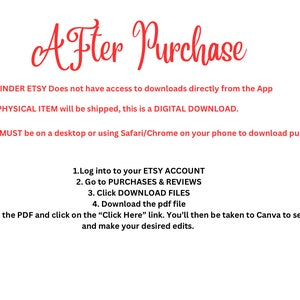 May include: Red text on a white background with instructions on how to download a digital purchase from Etsy. The text reads: "After Purchase" "REMINDER ETSY Does not have access to downloads directly from the App" "NO PHYSICAL ITEM will be shipped, this is a DIGITAL DOWNLOAD." "You MUST be on a desktop or using Safari/Chrome on your phone to download purchase" "1.Log into to your ETSY ACCOUNT" "2. Go to PURCHASES & REVIEWS" "3. Click DOWNLOAD FILES" "4. Download the pdf file" "5. Read the PDF and click on the "Click Here" link. You'll then be taken to Canva to see and make your desired edits."