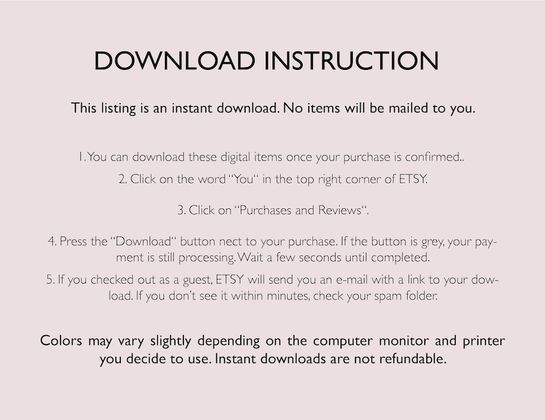 May include: Text-based instructions for downloading digital items. The text explains how to download digital items purchased on Etsy, including how to find the download button and what to do if the download button is grey. The text also explains how to access the download link if you checked out as a guest. The text ends with a statement that colors may vary slightly depending on the computer monitor and printer used and that instant downloads are not refundable.