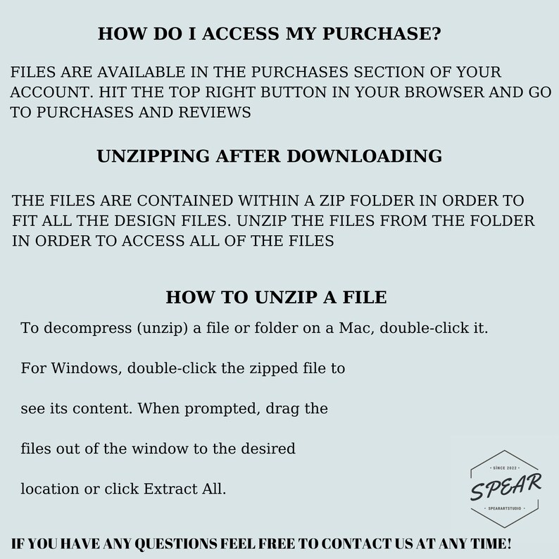 May include: Text-based instructions on how to access and unzip a digital purchase. The text reads "How do I access my purchase?" and "Files are available in the purchases section of your account. Hit the top right button in your browser and go to purchases and reviews."  The text also reads "Unzipping after downloading" and "The files are contained within a zip folder in order to fit all the design files. Unzip the files from the folder in order to access all of the files."  The text also reads "How to unzip a file" and "To decompress (unzip) a file or folder on a Mac, double-click it. For Windows, double-click the zipped file to see its content. When prompted, drag the files out of the window to the desired location or click Extract All."  The text also reads "If you have any questions feel free to contact us at any time!"