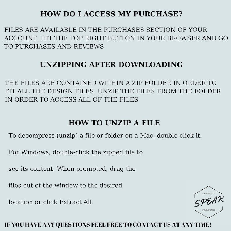 May include: Text-based instructions on how to access and unzip a digital purchase. The text reads "How do I access my purchase?" and "Files are available in the purchases section of your account. Hit the top right button in your browser and go to purchases and reviews."  The text also reads "Unzipping after downloading" and "The files are contained within a zip folder in order to fit all the design files. Unzip the files from the folder in order to access all of the files."  The text also reads "How to unzip a file" and "To decompress (unzip) a file or folder on a Mac, double-click it. For Windows, double-click the zipped file to see its content. When prompted, drag the files out of the window to the desired location or click Extract All."  The text also reads "If you have any questions feel free to contact us at any time!"