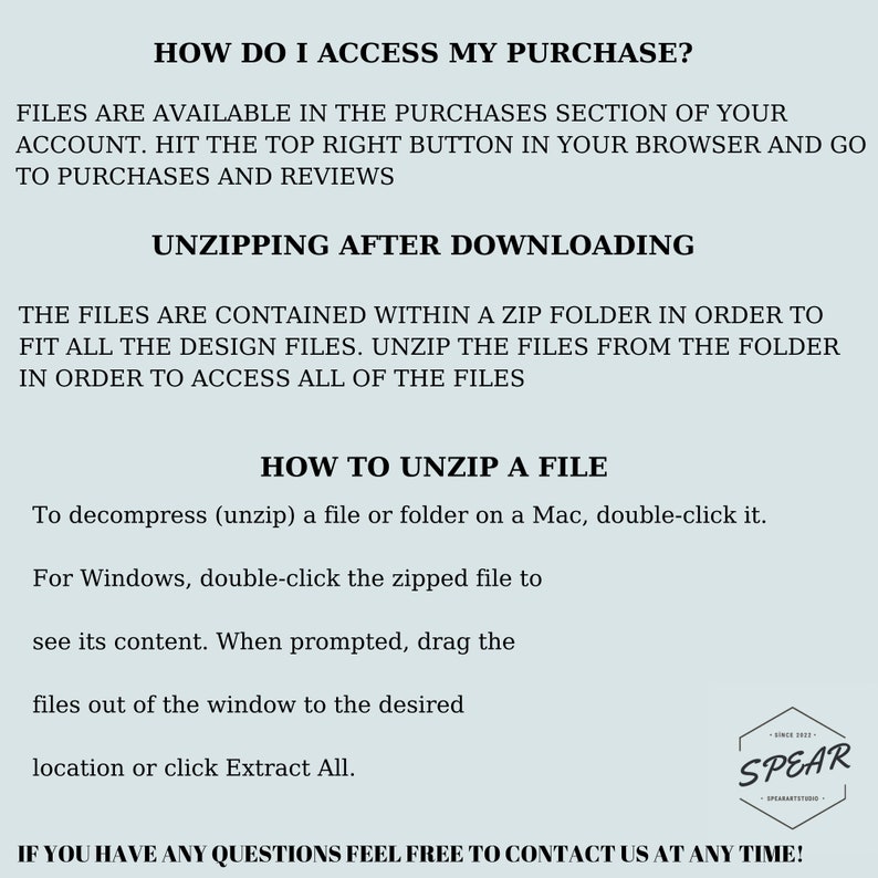 May include: Text-based instructions on how to access and unzip a digital purchase. The text reads "How do I access my purchase?" and "Files are available in the purchases section of your account. Hit the top right button in your browser and go to purchases and reviews."  The text also reads "Unzipping after downloading" and "The files are contained within a zip folder in order to fit all the design files. Unzip the files from the folder in order to access all of the files."  The text also reads "How to unzip a file" and "To decompress (unzip) a file or folder on a Mac, double-click it. For Windows, double-click the zipped file to see its content. When prompted, drag the files out of the window to the desired location or click Extract All."  The text also reads "If you have any questions feel free to contact us at any time!"