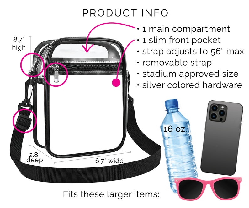 May include: Clear plastic stadium-approved bag with a black adjustable strap. The bag is 8.7 inches high, 6.7 inches wide, and 2.8 inches deep. It can fit a 16-ounce water bottle, a phone, and sunglasses.