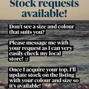 May include: A digital graphic featuring a dark ocean background with white text that reads: Stock requests available! Don't see a size and colour that suits you? Please message me with your request as I can very easily check my local store! :) Once I acquire your top, I'll update stock on the listing with your colour and size so it's available!