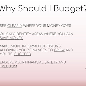 May include: A pink and white background with black text outlining the reasons why you should budget. The text includes: "See clearly where your money goes", "Quickly identify areas where you can save money", "Make more informed decisions allowing your finances to grow and you to succeed", and "Ensure your financial safety and freedom".