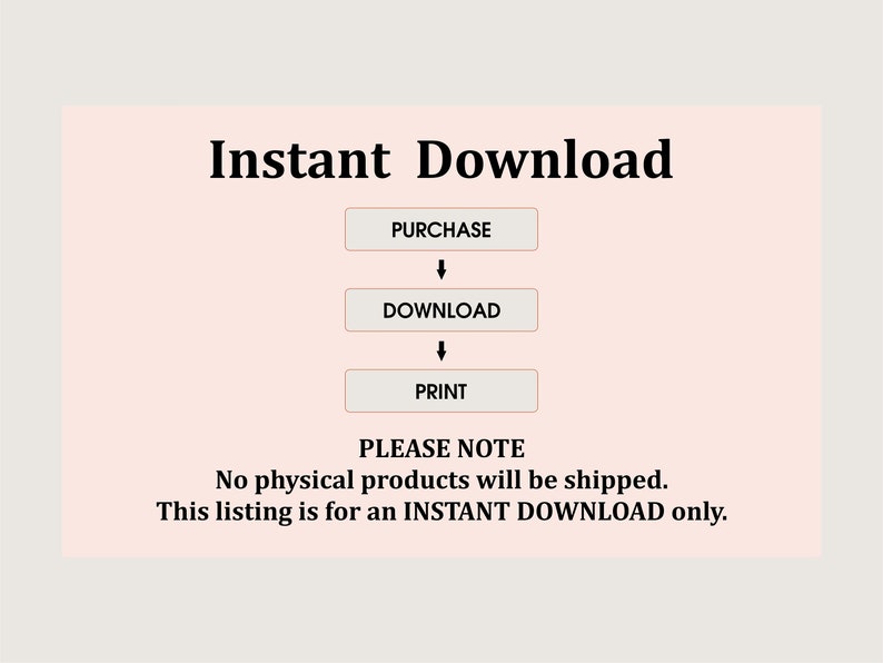May include: A pink and white graphic with the text "Instant Download" in black. The graphic shows a flow chart with the words "Purchase", "Download", and "Print" in white boxes with black outlines. The text "PLEASE NOTE" is in black, followed by the text "No physical products will be shipped. This listing is for an INSTANT DOWNLOAD only." in black.
