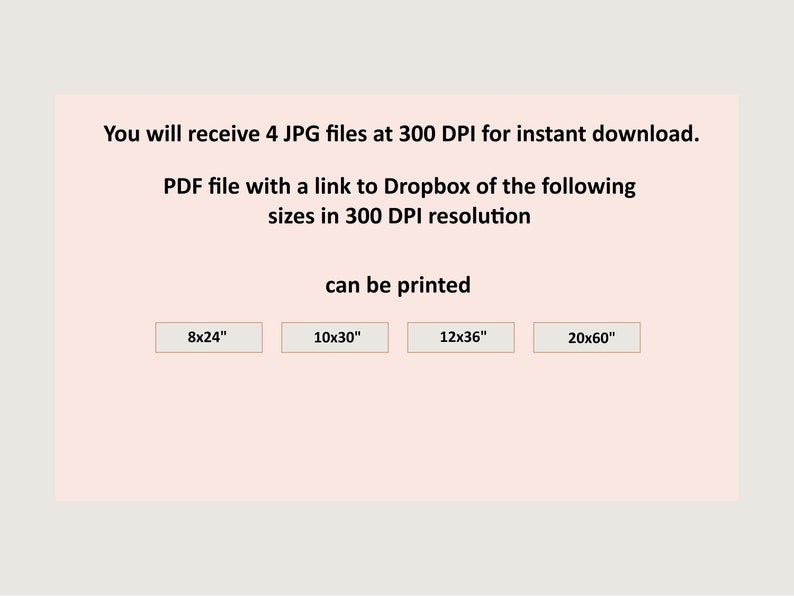 May include: A digital download of 4 JPG files and a PDF file with a link to Dropbox for printable wall art in 4 sizes: 8x24 inches, 10x30 inches, 12x36 inches, and 20x60 inches. All files are 300 DPI resolution.