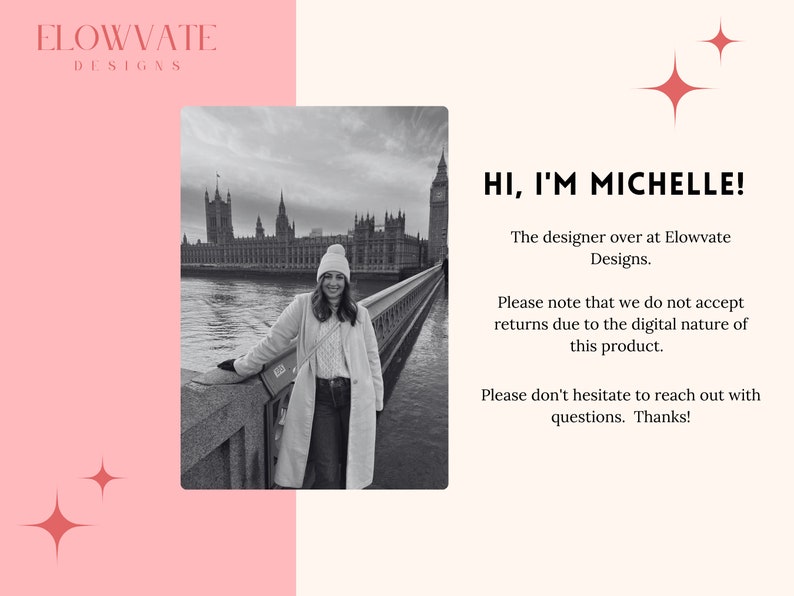 May include: A black and white photo of a woman standing on a bridge in front of the Houses of Parliament in London. The text "HI, I'M MICHELLE!" is written in red text. The text below reads "The designer over at Elowvate Designs. Please note that we do not accept returns due to the digital nature of this product. Please don't hesitate to reach out with questions. Thanks!"