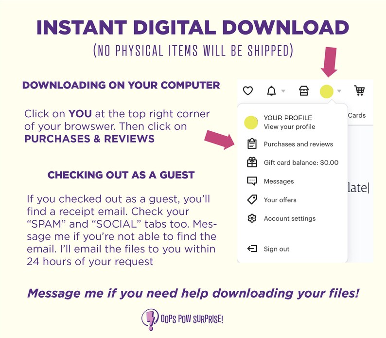 May include: A yellow button with a white arrow pointing to the right, labeled "YOUR PROFILE" with the text "View your profile" below. The button is part of a menu with other options including "Purchases and reviews", "Gift card balance: $0.00", "Messages", "Your offers", "Account settings", and "Sign out". The text "INSTANT DIGITAL DOWNLOAD (NO PHYSICAL ITEMS WILL BE SHIPPED)" is at the top of the image. The text "DOWNLOADING ON YOUR COMPUTER" is below the text at the top of the image. The text "Click on YOU at the top right corner of your browser. Then click on PURCHASES & REVIEWS" is below the text "DOWNLOADING ON YOUR COMPUTER". The text "CHECKING OUT AS A GUEST" is below the text "PURCHASES & REVIEWS". The text "If you checked out as a guest, you'll find a receipt email. Check your "SPAM" and "SOCIAL" tabs too. Message me if you're not able to find the email. I'll email the files to you within 24 hours of your request" is below the text "CHECKING OUT AS A GUEST". The text "Message me if you need help downloading your files!" is at the bottom of the image. The text "OOPS POW SURPRISE!" is below the text "Message me if you need help downloading your files!"
