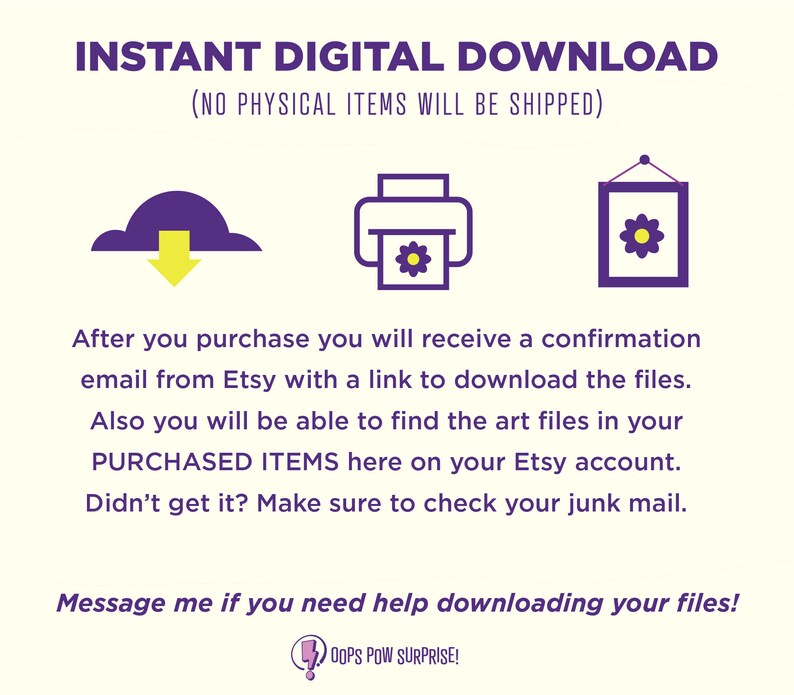 May include: Purple and yellow graphic with a cloud and an arrow pointing down, a printer with a flower inside, and a picture frame with a flower inside. The text reads "INSTANT DIGITAL DOWNLOAD (NO PHYSICAL ITEMS WILL BE SHIPPED)". The text also reads "After you purchase you will receive a confirmation email from Etsy with a link to download the files. Also you will be able to find the art files in your PURCHASED ITEMS here on your Etsy account. Didn't get it? Make sure to check your junk mail. Message me if you need help downloading your files! OOPS POW SURPRISE!"