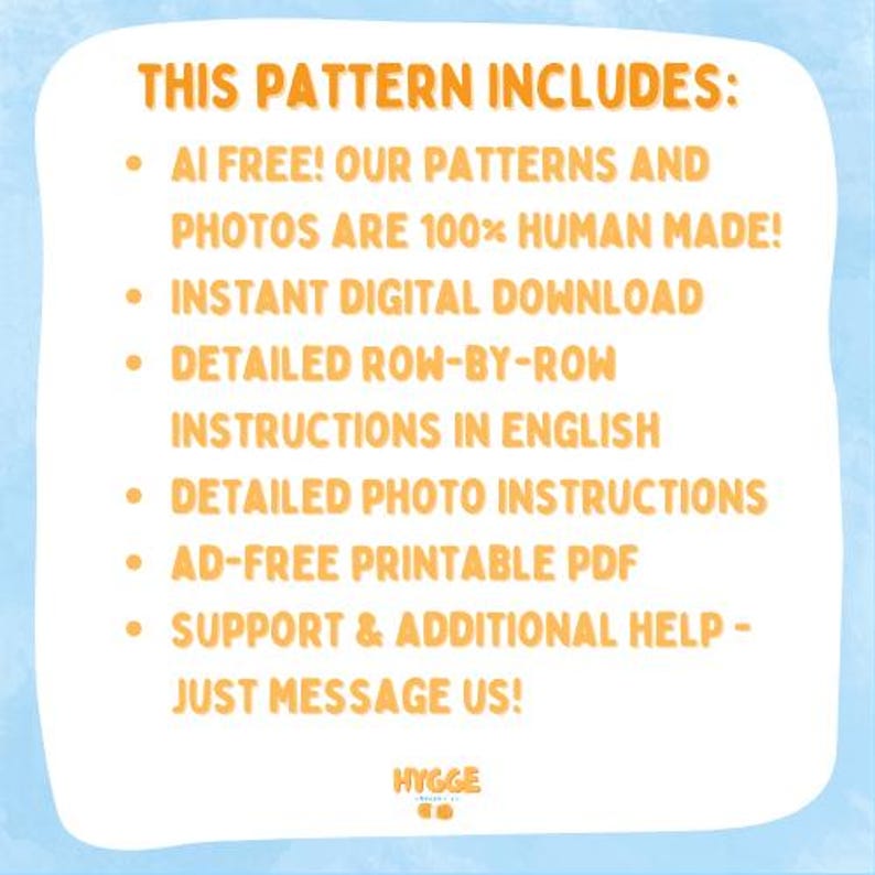 May include: A white informational graphic with orange text on a light blue background. The text reads: THIS PATTERN INCLUDES: AI FREE! OUR PATTERNS AND PHOTOS ARE 100% HUMAN MADE! INSTANT DIGITAL DOWNLOAD, DETAILED ROW-BY-ROW INSTRUCTIONS IN ENGLISH, DETAILED PHOTO INSTRUCTIONS, AD-FREE PRINTABLE PDF, SUPPORT & ADDITIONAL HELP - JUST MESSAGE US! HYGGE CO.