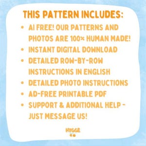 May include: A white informational graphic with orange text on a light blue background. The text reads: THIS PATTERN INCLUDES: AI FREE! OUR PATTERNS AND PHOTOS ARE 100% HUMAN MADE! INSTANT DIGITAL DOWNLOAD, DETAILED ROW-BY-ROW INSTRUCTIONS IN ENGLISH, DETAILED PHOTO INSTRUCTIONS, AD-FREE PRINTABLE PDF, SUPPORT & ADDITIONAL HELP - JUST MESSAGE US! HYGGE CO.