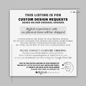 May include: Black and white text on a white background. The text reads "This listing is for custom design requests based on our original designs. Digital experience only - no physical item will be shipped. Custom designs are based on our original designs. We do not customize new designs or change entire words. You will receive your design within 24 hours, but I will do my best to give you custom designs ASAP. Please contact us before ordering. Provide your email address after purchase. Then I will do customizations & send them to you, or you can download your files using the Google Drive link. Due to the digital nature of our products, we do not offer refunds all sales are final. If there's an issue with your order please feel free to contact us. KdigitalstoreArt. By Kstudio."