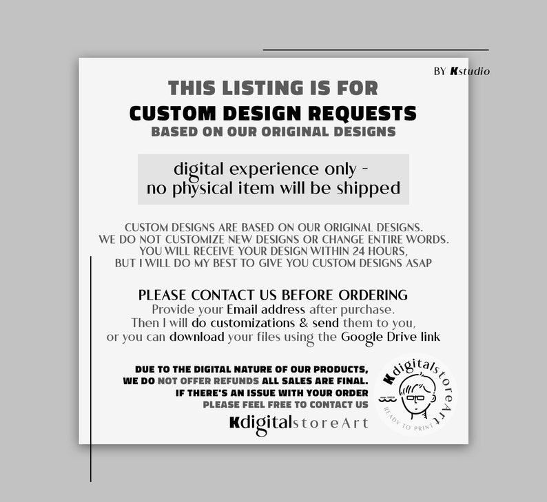 May include: Black and white text on a white background. The text reads "This listing is for custom design requests based on our original designs. Digital experience only - no physical item will be shipped. Custom designs are based on our original designs. We do not customize new designs or change entire words. You will receive your design within 24 hours, but I will do my best to give you custom designs ASAP. Please contact us before ordering. Provide your email address after purchase. Then I will do customizations & send them to you, or you can download your files using the Google Drive link. Due to the digital nature of our products, we do not offer refunds all sales are final. If there's an issue with your order please feel free to contact us. KdigitalstoreArt. By Kstudio."