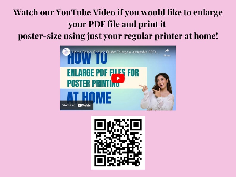 May include: A pink background with a white text box that says "Watch our YouTube Video if you would like to enlarge your PDF file and print it poster-size using just your regular printer at home!"  Below the text box is a screenshot of a YouTube video with a woman pointing to the screen. The video title is "HOW TO ENLARGE PDF FILES FOR POSTER PRINTING AT HOME". Below the video is a QR code.