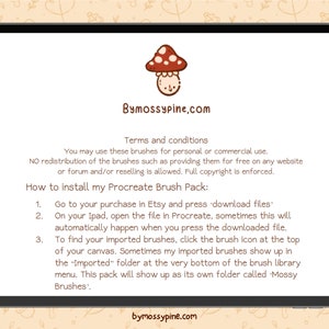 May include: A digital illustration of a mushroom with a red cap and white spots. The text "Bymossypine.com" is displayed above the mushroom. The text below the mushroom reads "Terms and conditions You may use these brushes for personal or commercial use. NO redistribution of the brushes such as providing them for free on any website or forum and/or reselling is allowed. Full copyright is enforced. How to install my Procreate Brush Pack: 1. Go to your purchase in Etsy and press 'download files' 2. On your Ipad, open the file in Procreate, sometimes this will automatically happen when you press the downloaded file. 3. To find your imported brushes, click the brush icon at the top of your canvas. Sometimes my imported brushes show up in the "Imported" folder at the very bottom of the brush library menu. This pack will show up as its own folder called Mossy Brushes'. bymossypine.com"