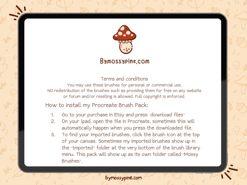 May include: A digital illustration of a mushroom with a red cap and white spots. The text "Bymossypine.com" is displayed above the mushroom. The text below the mushroom reads "Terms and conditions You may use these brushes for personal or commercial use. NO redistribution of the brushes such as providing them for free on any website or forum and/or reselling is allowed. Full copyright is enforced. How to install my Procreate Brush Pack: 1. Go to your purchase in Etsy and press 'download files' 2. On your Ipad, open the file in Procreate, sometimes this will automatically happen when you press the downloaded file. 3. To find your imported brushes, click the brush icon at the top of your canvas. Sometimes my imported brushes show up in the "Imported" folder at the very bottom of the brush library menu. This pack will show up as its own folder called Mossy Brushes'. bymossypine.com"