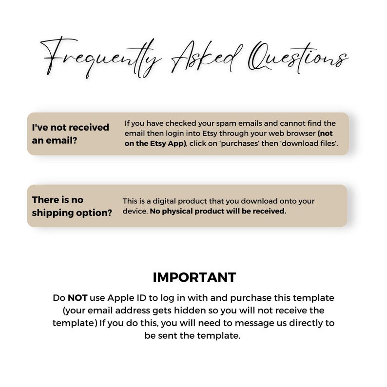 May include: A beige and brown graphic with the text "Frequently Asked Questions" in black. The graphic contains two boxes with questions and answers about digital downloads. The first box asks "I've not received an email?" and the answer is "If you have checked your spam emails and cannot find the email then login into Etsy through your web browser (not on the Etsy App), click on 'purchases' then 'download files'." The second box asks "There is no shipping option?" and the answer is "This is a digital product that you download onto your device. No physical product will be received."
