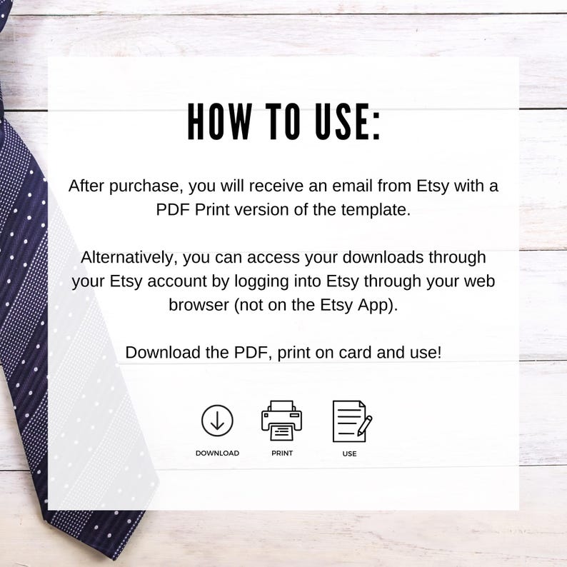 May include: A white background with black text explaining how to use a digital download. The text says "HOW TO USE:" and explains that after purchase, you will receive an email from Etsy with a PDF Print version of the template. It also explains that you can access your downloads through your Etsy account by logging into Etsy through your web browser (not on the Etsy App). The text concludes with "Download the PDF, print on card and use!" and includes three icons: a downward arrow labeled "DOWNLOAD", a printer labeled "PRINT", and a document with a pencil labeled "USE".
