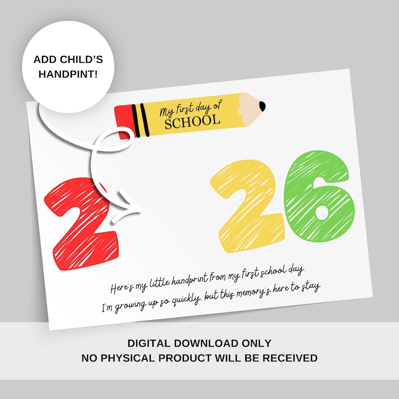 May include: A white printable digital download with the text "My first day of SCHOOL" and the numbers "2" and "6" in red, yellow, and green. The text "ADD CHILD'S HANDPRINT!" is also included. The bottom of the card reads "DIGITAL DOWNLOAD ONLY NO PHYSICAL PRODUCT WILL BE RECEIVED."