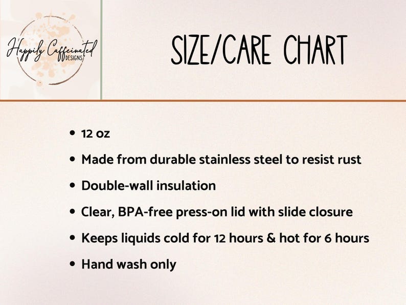 May include: A size and care chart for a 12 ounce stainless steel tumbler. The tumbler is double-walled and insulated to keep drinks cold for 12 hours and hot for 6 hours. It has a clear, BPA-free press-on lid with a slide closure. Hand wash only.