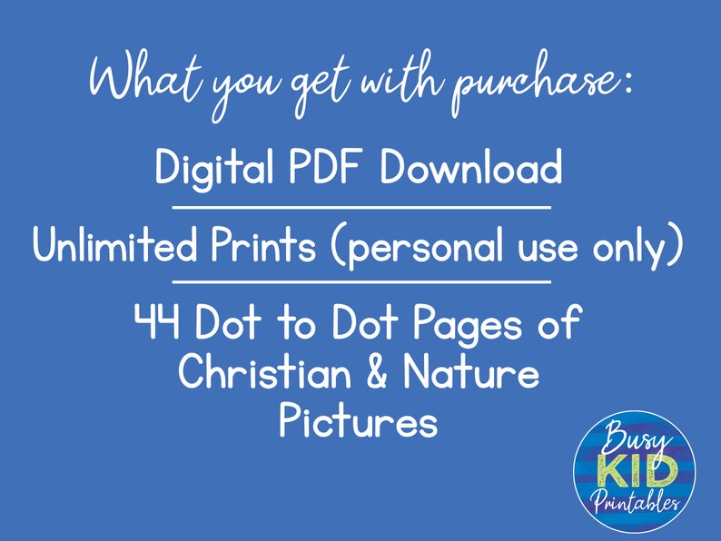 May include: A blue background with white text that reads "What you get with purchase: Digital PDF Download Unlimited Prints (personal use only) 44 Dot to Dot Pages of Christian & Nature Pictures". A logo with the text "Busy KID Printables" is in the bottom right corner.