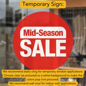 May include: Red circle sign with white text that reads "Mid-Season SALE".  We recommend static cling for temporary window applications. Choose clear (as pictured) or a white background to make the colors pop (not pictured). We recommend wall vinyl for indoor wall applications.