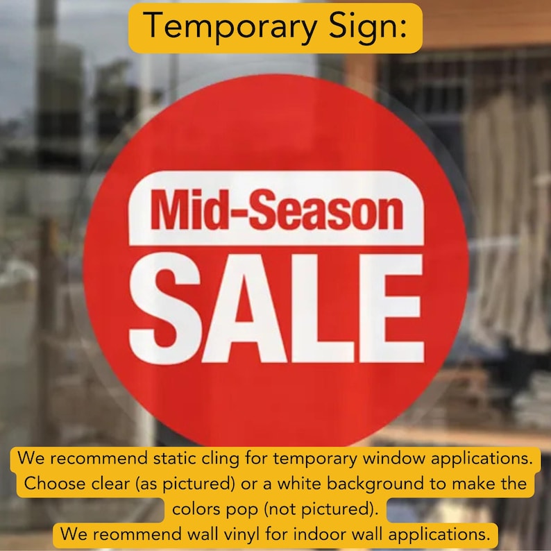 May include: Red circle sign with white text that reads "Mid-Season SALE".  We recommend static cling for temporary window applications. Choose clear (as pictured) or a white background to make the colors pop (not pictured). We recommend wall vinyl for indoor wall applications.