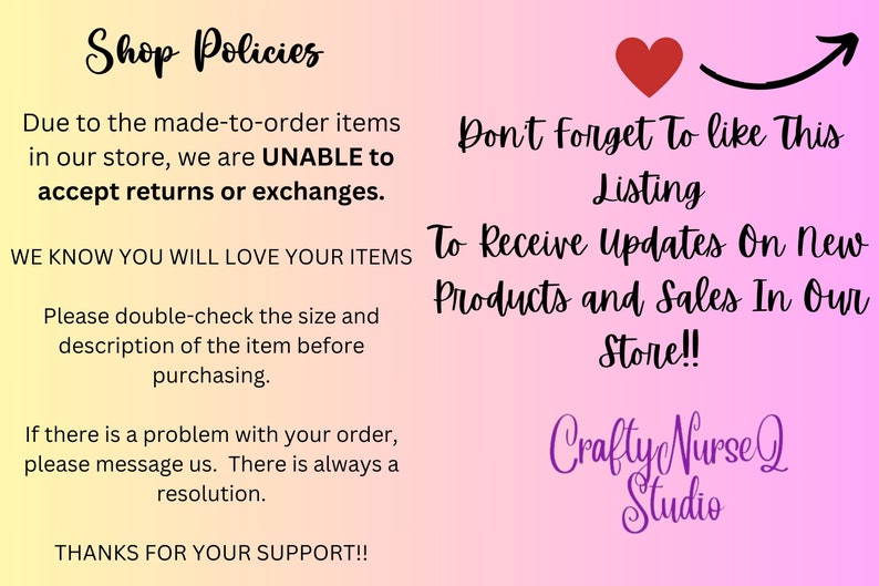 May include: Shop policies for a craft store. The text reads: "Due to the made-to-order items in our store, we are UNABLE to accept returns or exchanges. We know you will love your items. Please double-check the size and description of the item before purchasing. If there is a problem with your order, please message us. There is always a resolution. Thanks for your support!"  The text also reads: "Don't forget to like this listing. To receive updates on new products and sales in our store!"  The text also reads: "Crafty Nurse Q Studio".