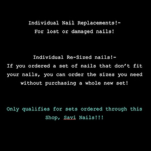 May include: Black background with white text. The text reads: Individual Nail Replacements! For lost or damaged nails! Individual Re-Sized nails! If you ordered a set of nails that don't fit your nails, you can order the sizes you need without purchasing a whole new set! Only qualifies for sets ordered through this Shop, Savi Nails!!!