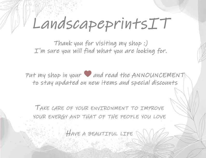 May include: A white background with gray and white floral designs and text that reads "LandscapeprintsIT". The text also reads "Thank you for visiting my shop :) I'm sure you will find what you are looking for. Put my shop in your heart and read the ANNOUNCEMENT to stay updated on new items and special discounts. TAKE CARE OF YOUR ENVIRONMENT TO IMPROVE YOUR ENERGY AND THAT OF THE PEOPLE YOU LOVE. HAVE A BEAUTIFUL LIFE."
