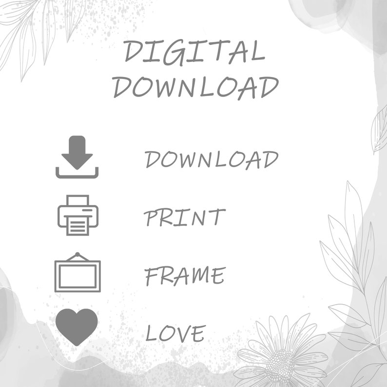May include: A digital download graphic with a white background and gray text. The text reads "DIGITAL DOWNLOAD" in large letters at the top of the image. Below the text are four icons and their corresponding text: a download arrow icon with the text "DOWNLOAD", a printer icon with the text "PRINT", a picture frame icon with the text "FRAME", and a heart icon with the text "LOVE".